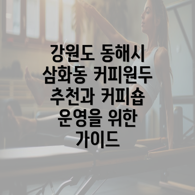 강원도 동해시 삼화동 커피원두 추천과 커피숍 운영을 위한 가이드