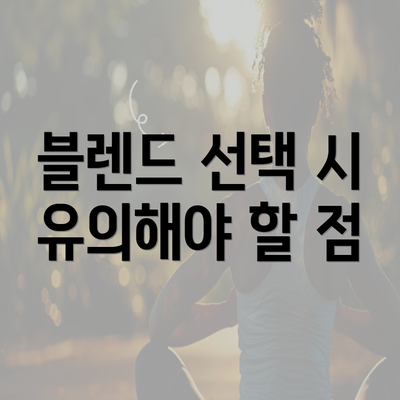 블렌드 선택 시 유의해야 할 점