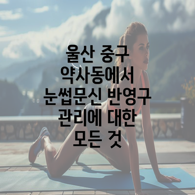 울산 중구 약사동에서 눈썹문신 반영구 관리에 대한 모든 것