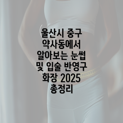 울산시 중구 약사동에서 알아보는 눈썹 및 입술 반영구 화장 2025 총정리