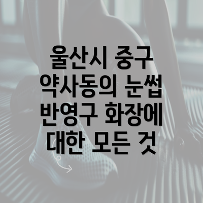 울산시 중구 약사동의 눈썹 반영구 화장에 대한 모든 것