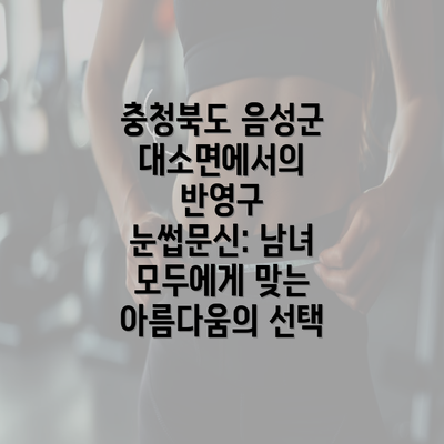 충청북도 음성군 대소면에서의 반영구 눈썹문신: 남녀 모두에게 맞는 아름다움의 선택